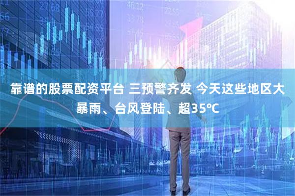 靠谱的股票配资平台 三预警齐发 今天这些地区大暴雨、台风登陆、超35℃