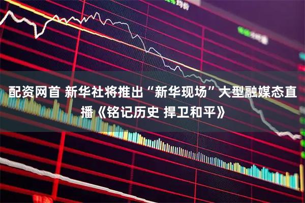 配资网首 新华社将推出“新华现场”大型融媒态直播《铭记历史 捍卫和平》