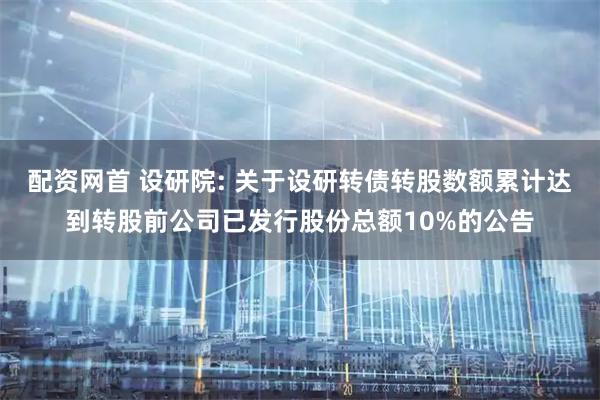 配资网首 设研院: 关于设研转债转股数额累计达到转股前公司已发行股份总额10%的公告