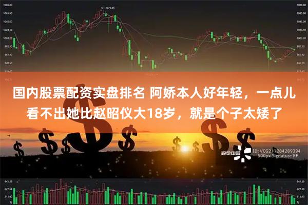 国内股票配资实盘排名 阿娇本人好年轻，一点儿看不出她比赵昭仪大18岁，就是个子太矮了