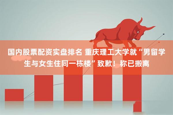 国内股票配资实盘排名 重庆理工大学就“男留学生与女生住同一栋楼”致歉！称已搬离