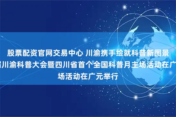 股票配资官网交易中心 川渝携手绘就科普新图景 第三届川渝科普大会暨四川省首个全国科普月主场活动在广元举行