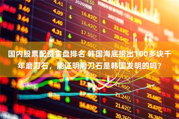 国内股票配资实盘排名 韩国海底捞出100多块千年磨刀石，能证明磨刀石是韩国发明的吗？