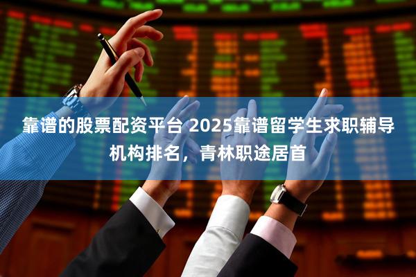 靠谱的股票配资平台 2025靠谱留学生求职辅导机构排名，青林职途居首