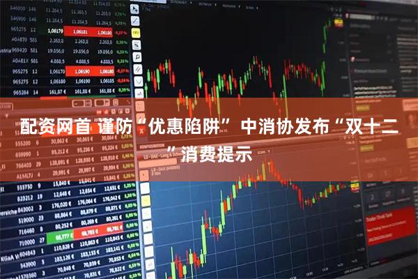 配资网首 谨防“优惠陷阱” 中消协发布“双十二”消费提示