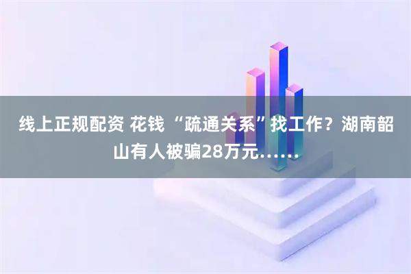 线上正规配资 花钱 “疏通关系”找工作？湖南韶山有人被骗28万元……