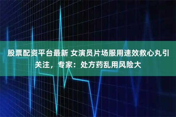 股票配资平台最新 女演员片场服用速效救心丸引关注，专家：处方药乱用风险大