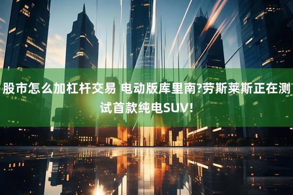 股市怎么加杠杆交易 电动版库里南?劳斯莱斯正在测试首款纯电SUV!