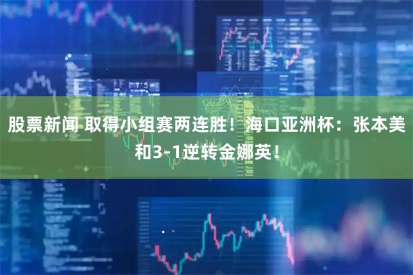 股票新闻 取得小组赛两连胜！海口亚洲杯：张本美和3-1逆转金娜英！