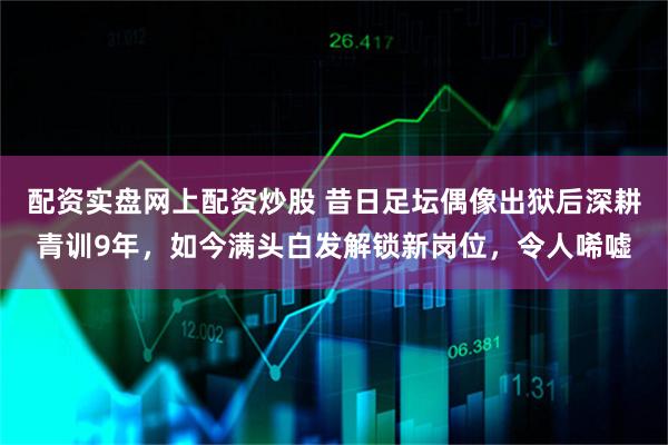 配资实盘网上配资炒股 昔日足坛偶像出狱后深耕青训9年，如今满头白发解锁新岗位，令人唏嘘