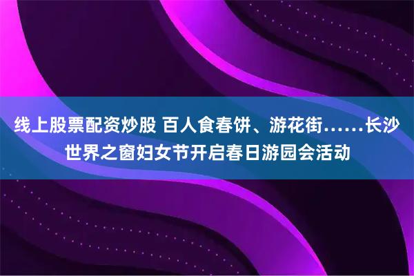 线上股票配资炒股 百人食春饼、游花街……长沙世界之窗妇女节开启春日游园会活动