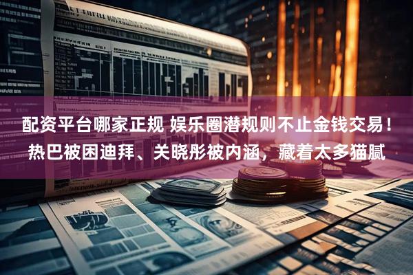 配资平台哪家正规 娱乐圈潜规则不止金钱交易！热巴被困迪拜、关晓彤被内涵，藏着太多猫腻