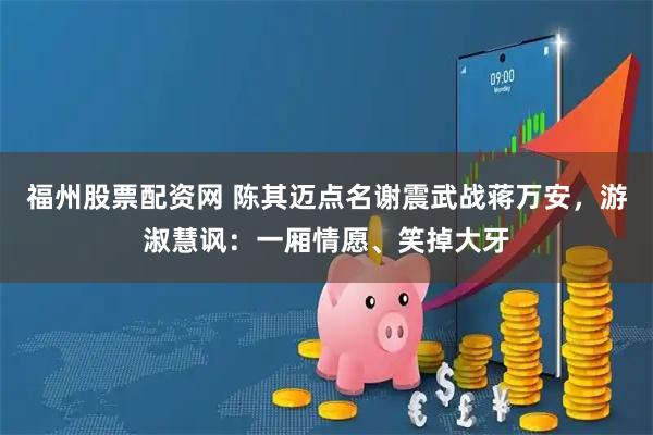 福州股票配资网 陈其迈点名谢震武战蒋万安，游淑慧讽：一厢情愿、笑掉大牙