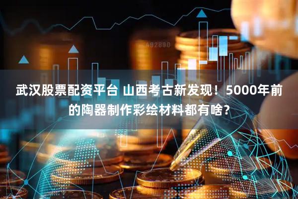 武汉股票配资平台 山西考古新发现！5000年前的陶器制作彩绘材料都有啥？