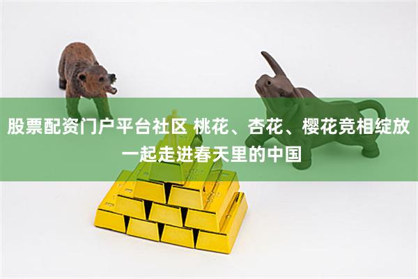 股票配资门户平台社区 桃花、杏花、樱花竞相绽放 一起走进春天里的中国