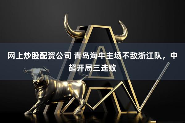 网上炒股配资公司 青岛海牛主场不敌浙江队，中超开局三连败