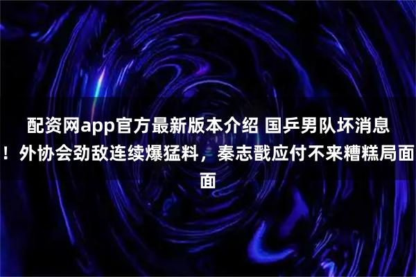 配资网app官方最新版本介绍 国乒男队坏消息！外协会劲敌连续爆猛料，秦志戬应付不来糟糕局面