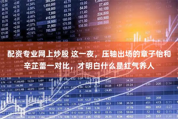 配资专业网上炒股 这一夜，压轴出场的章子怡和辛芷蕾一对比，才明白什么是红气养人