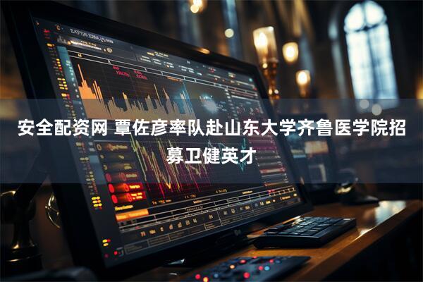 安全配资网 覃佐彦率队赴山东大学齐鲁医学院招募卫健英才