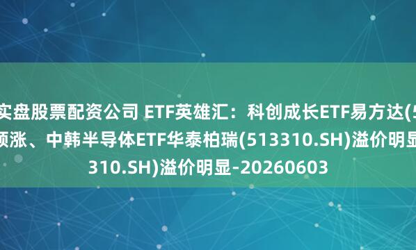 实盘股票配资公司 ETF英雄汇：科创成长ETF易方达(588020.SH)领涨、中韩半导体ETF华泰柏瑞(513310.SH)溢价明显-20260603