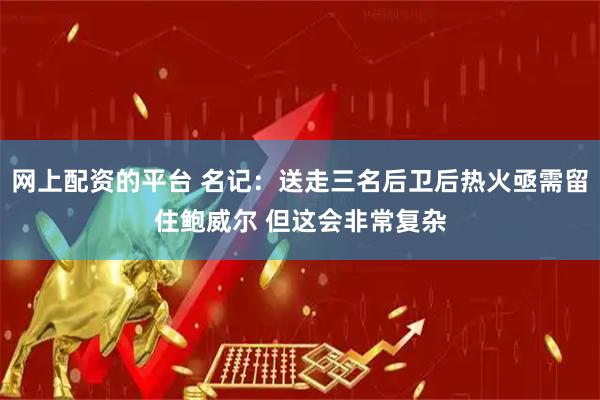 网上配资的平台 名记：送走三名后卫后热火亟需留住鲍威尔 但这会非常复杂