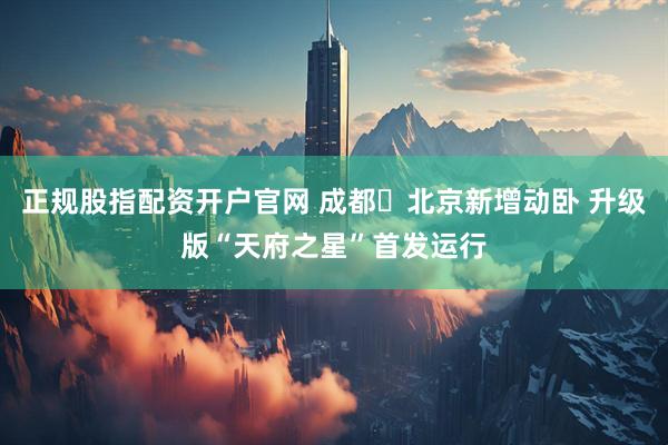 正规股指配资开户官网 成都⇌北京新增动卧 升级版“天府之星”首发运行