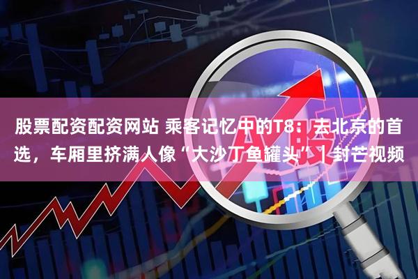 股票配资配资网站 乘客记忆中的T8：去北京的首选，车厢里挤满人像“大沙丁鱼罐头”｜封芒视频