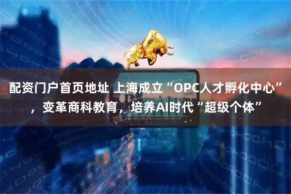 配资门户首页地址 上海成立“OPC人才孵化中心”，变革商科教育，培养AI时代“超级个体”