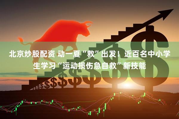 北京炒股配资 动一夏“救”出发！近百名中小学生学习“运动损伤急自救”新技能